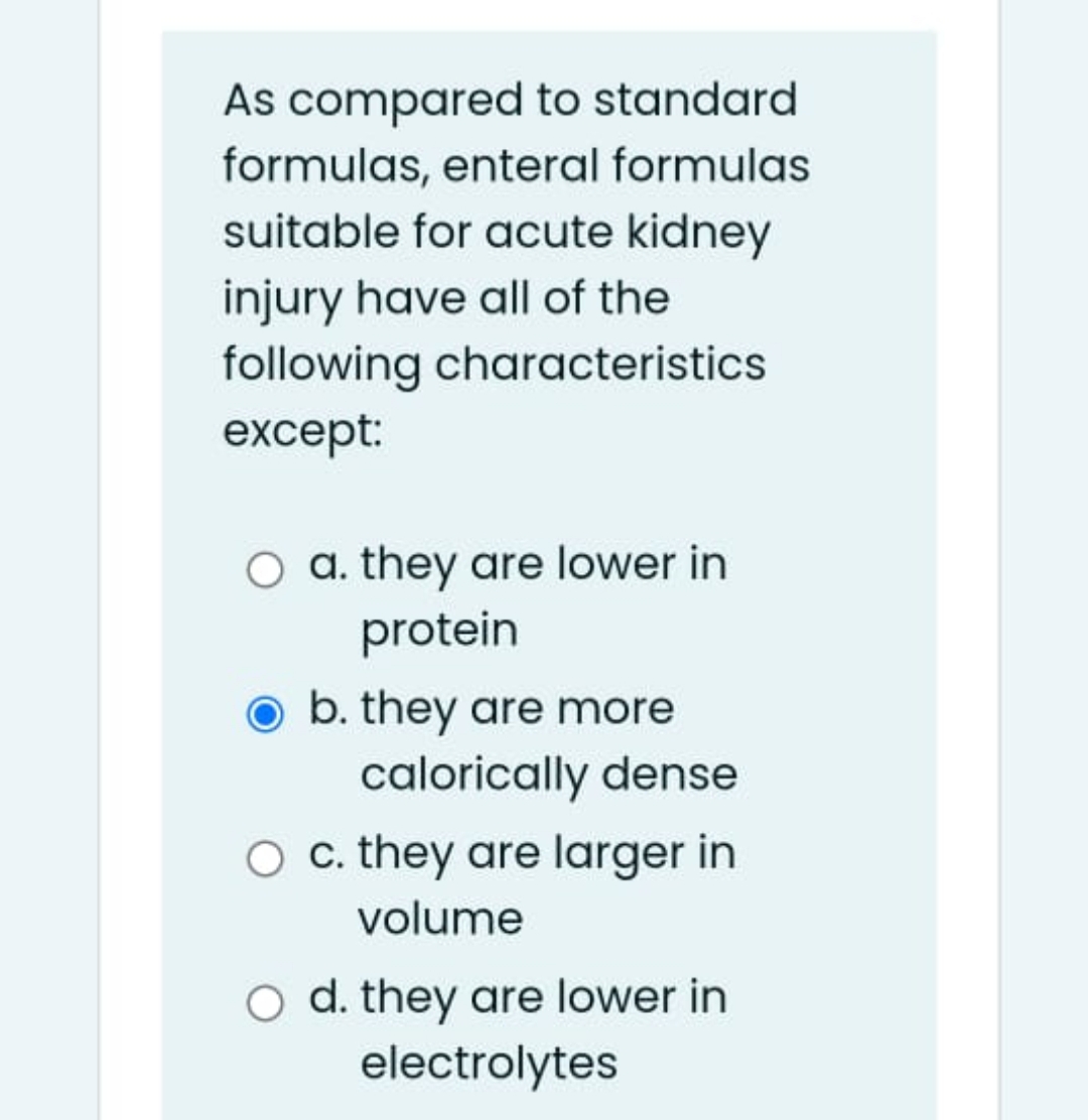 As compared to standard
formulas, enteral formulas
suitable for acute kidney
injury have all of the
following characteristics
except:
O a. they are lower in
protein
b. they are more
calorically dense
c. they are larger in
volume
O d. they are lower in
electrolytes
