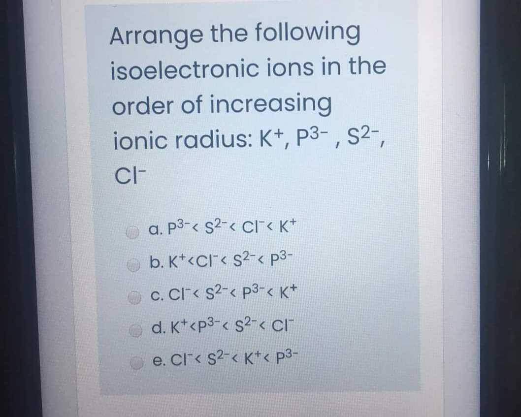 Arrange the following
isoelectronic ions in the
order of increasing
ionic radius: K+, P3- , S2-,
CI-
a. P3-< s2-< CI< K*
O b. K*<CI< s2-< p3-
c. Cl< s2-< p3-< K*
d. K*<p3-< s2-< CI
e. Cl< s2-< K*< p3-
