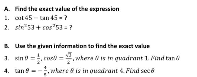 A. Find the exact value of the expression
1. cot 45 – tan 45 = ?
2. sin253 + cos²53 = ?
B. Use the given information to find the exact value
3. sin@ = ,cos0 :
V3
*, where 0 is in quadrant 1. Find tan 0
%3D
4
,where 0 is in quadrant 4. Find sec 0
5
4. tan 0 = --
