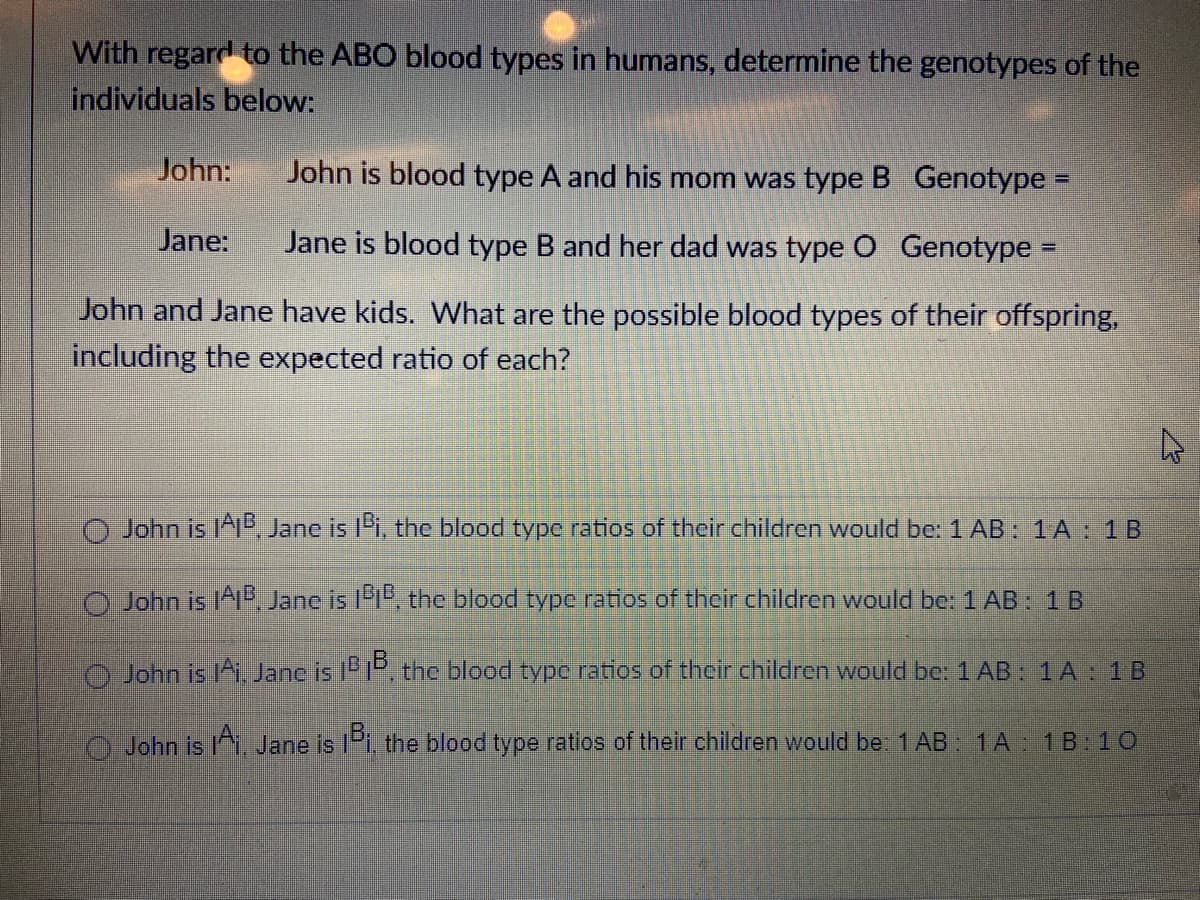 With regard to the ABO blood types in humans, determine the genotypes of the
individuals below:
John:
John is blood type A and his mom was type B Genotype =
Jane:
Jane is blood type B and her dad was type O Genotype
John and Jane have kids. What are the possible blood types of their offspring,
including the expected ratio of each?
O John is A1", Jane is l'i, the blood type ratios of their children would be: 1 AB: 1A : 1B
John is IA, Jane is l1", the blood type ratios of their children would be: 1 AB: 1 B
John is 1Ai. Janc is iP1P, the blood typc ratios of their children would be: 1 AB: 1 A: 1B
John is Jane is IPi, the blood type ratios of their children would be 1 AB : 1A 1B:10
