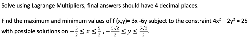 Solve using Lagrange Multipliers, final answers should have 4 decimal places.
Find the maximum and minimum values of f (x,y)= 3x -6y subject to the constraint 4x? + 2y? = 25
%3D
5
5
5/2
with possible solutions on -s
2
2
