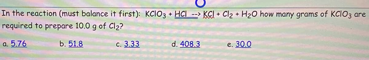 In the reaction (must balance it first): KCIO3 + HCI --> KCI + Cl2 + H2O how many grams of KCIO3 are
required to prepare 10.0 g of Cl2?
a. 5.76
b. 51.8
С. 3.33
d. 408.3
е. 30.0
