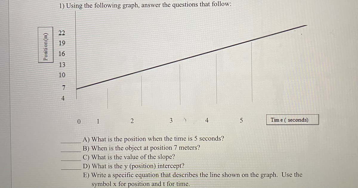 1) Using the following graph, answer the questions that follow:
22
19
16
13
10
4.
0 1
3
4
Tim e ( seconds)
A) What is the position when the time is 5 seconds?
B) When is the object at position 7 meters?
C) What is the value of the slope?
D) What is the y (position) intercept?
E) Write a specific equation that describes the line shown on the graph. Use the
symbol x for position and t for time.
Position (m)

