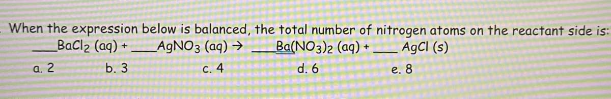When the expression below is balanced, the total number of nitrogen atoms on the reactant side is:
BaCl2 (aq) + A9NO3 (aq) →
Ba(NO3)2 (aq) +
AgCl (s)
а. 2
b. 3
С. 4
d. 6
е. 8
