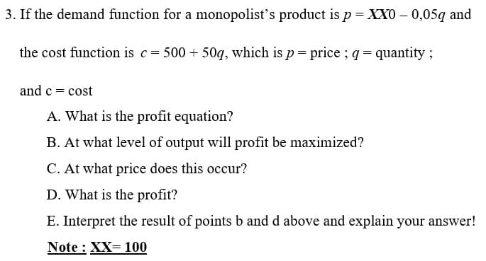 3. If the demand function for a monopolist's product is p = XX0 – 0,05q and
the cost function is c= 500 + 50g, which is p= price ; q = quantity;
and c = cost
A. What is the profit equation?
B. At what level of output will profit be maximized?
C. At what price does this occur?
D. What is the profit?
E. Interpret the result of points b and d above and explain your answer!
Note : XX= 100
