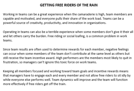 GETTING FREE RIDERS OF THE RAIN
Working in teams can be a great experience when the camaraderie is high, team members are
capable and motivated, and everyone pulls their share of the work load. Teams can be a
powerful source of creativity, productivity, and innovation in organizations.
Operating in teams can also be a terrible experience when some members don't give it their all
and let others carry the burden. Free riding or social loafing, is a common problem in work
teams.
Since team results are often used to determine rewards for each member, negative feelings
can occur when some members of the team don't contribute at the same level as others but
still receive the team incentive award. High performers are the members most likely to quit in
frustration, so managers can't ignore this toxic force on work teams.
Keeping all members focused and working toward team goals and incentive rewards means
that managers have to engage each and every member and not allow free riders to sit idly by
while everyone else performs well. Team dynamics will improve and the team will function
more effectively if free riders get off the train.
