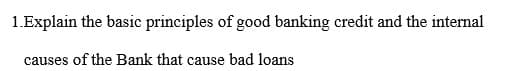 1.Explain the basic principles of good banking credit and the internal
causes of the Bank that cause bad loans
