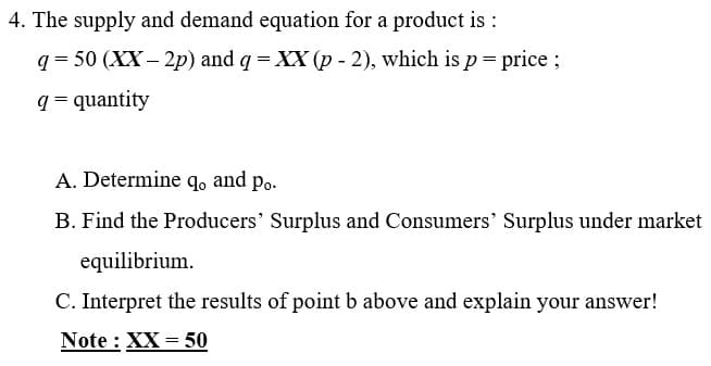 4. The supply and demand equation for a product is :
q = 50 (XX – 2p) and q = XX (p - 2), which is p= price ;
q = quantity
A. Determine qo and po.
B. Find the Producers' Surplus and Consumers' Surplus under market
equilibrium.
C. Interpret the results of point b above and explain your answer!
Note : XX = 50
