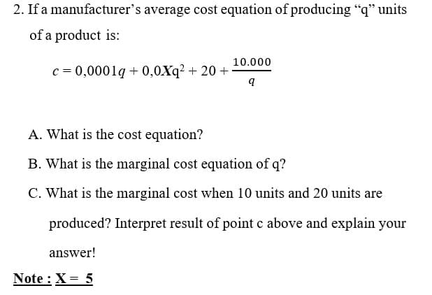 2. If a manufacturer's average cost equation of producing "q" units
of a product is:
10.000
c = 0,0001g + 0,0Xq? + 20 +
A. What is the cost equation?
B. What is the marginal cost equation of q?
C. What is the marginal cost when 10 units and 20 units are
produced? Interpret result of point c above and explain your
answer!
Note : X= 5
