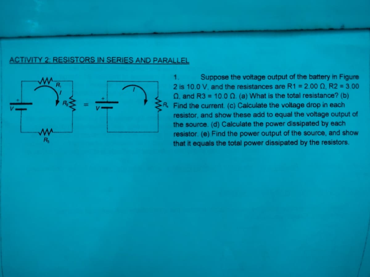 ACTIVITY 2: RESISTORS IN SERIES AND PARALLEL
Suppose the voltage output of the battery in Figure
2 is 10.0 V, and the resistances are R1 = 2.00 Q, R2 = 3.00
Q, and R3 = 10.0 0. (a) What is the total resistance? (b)
R. Find the current. (c) Calculate the voltage drop in each
resistor, and show these add to equal the voltage output of
the source. (d) Calculate the power dissipated by each
resistor. (e) Find the power output of the source, and show
that it equals the total power dissipated by the resistors.
1.
R,
R
