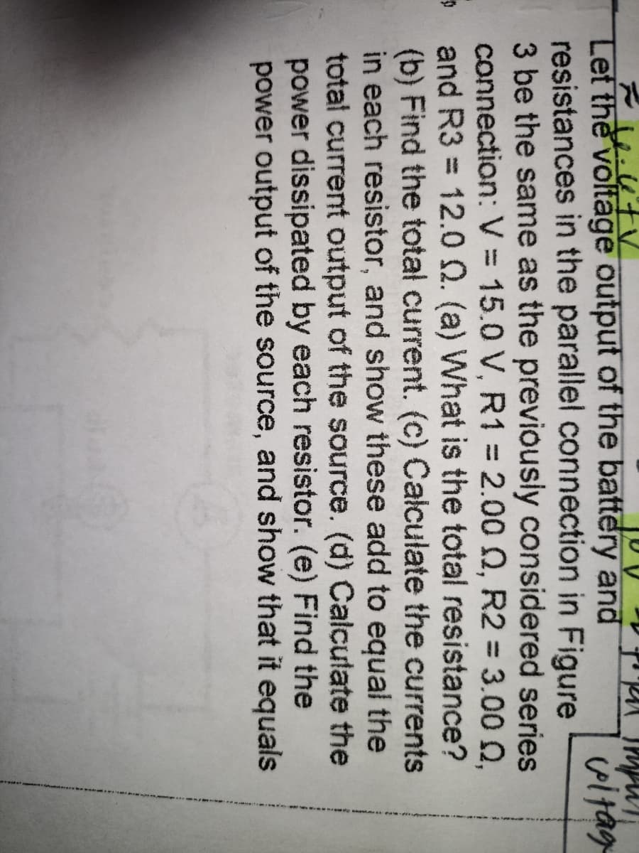 Let the voltage output of the battery and
resistances in the parallel connection in Figure
3 be the same as the previously considered series
connection: V 15.0 V, R1 = 2.00 0, R2 = 3.00 Q,
and R3 = 12.0 0. (a) What is the total resistance?
(b) Find the total current. (c) Calculate the currents
in each resistor, and show these add to equal the
total current output of the source. (d) Calculate the
power dissipated by each resistor. (e) Find the
power output of the source, and show that it equals
vitag
