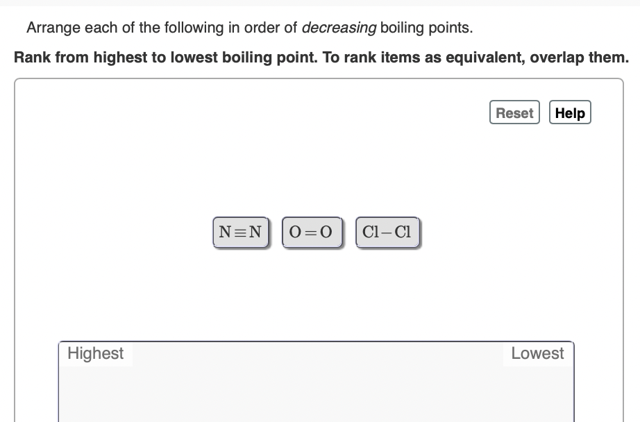 Arrange each of the following in order of decreasing boiling points.
Rank from highest to lowest boiling point. To rank items as equivalent, overlap them.
Reset Help
N=N
O=0
Cl– Cl
Highest
Lowest
