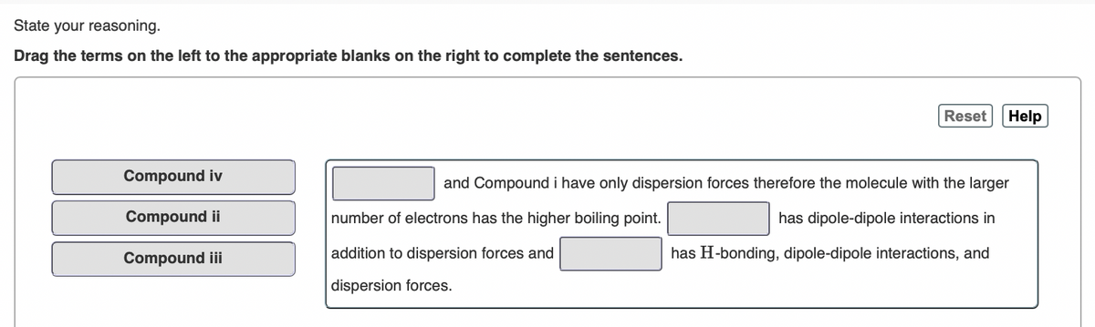 State your reasoning.
Drag the terms on the left to the appropriate blanks on the right to complete the sentences.
Reset
Help
Compound iv
and Compound i have only dispersion forces therefore the molecule with the larger
Compound ii
number of electrons has the higher boiling point.
has dipole-dipole interactions in
Compound i
addition to dispersion forces and
has H-bonding, dipole-dipole interactions, and
dispersion forces.
