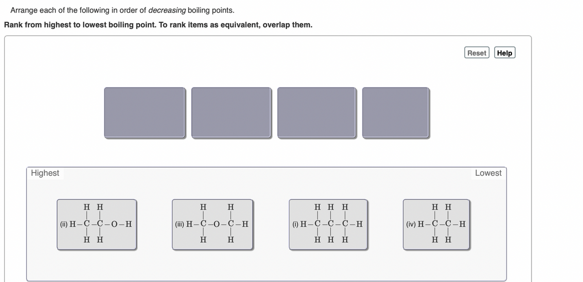 Arrange each of the following in order of decreasing boiling points.
Rank from highest to lowest boiling point. To rank items as equivalent, overlap them.
Reset
Help
Highest
Lowest
Η Η
H
H
Η Η Η
нн
(ii) H-C -C –0-H
(iї) Н — С —О — С —Н
() Н—С -С-— С -Н
(iv) H — С-С— Н
Η Η
H
H
Η Η Η
нн
