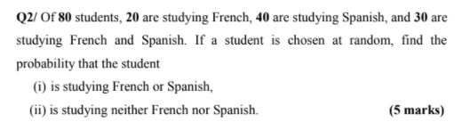 Q2/ Of 80 students, 20 are studying French, 40 are studying Spanish, and 30 are
studying French and Spanish. If a student is chosen at random, find the
probability that the student
(1) is studying French or Spanish,
(ii) is studying neither French nor Spanish.
(5 marks)
