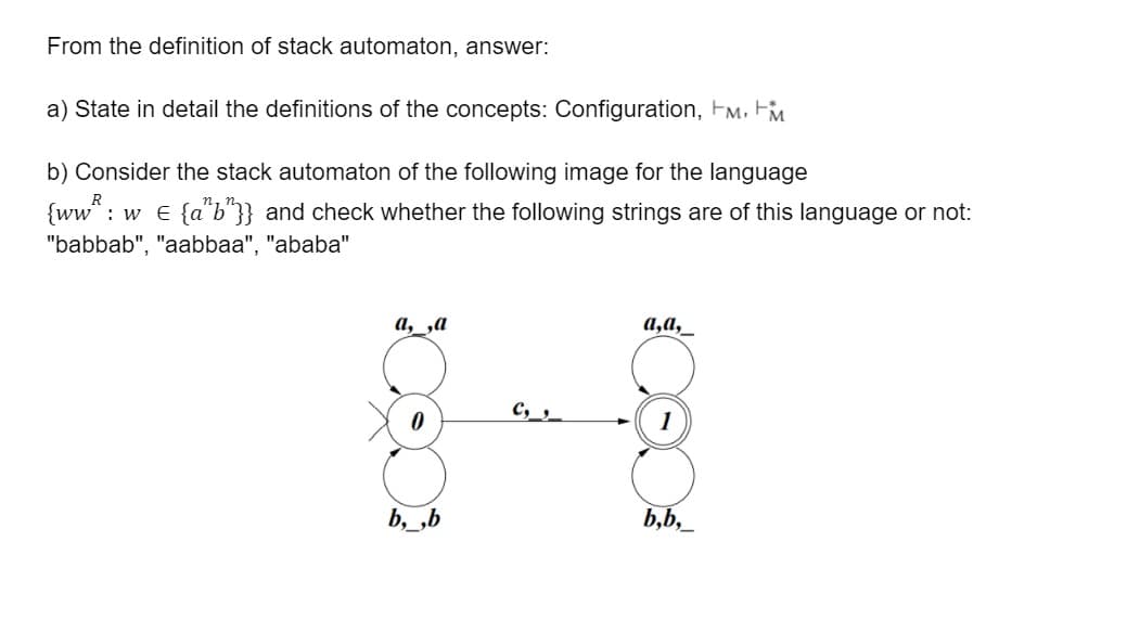 From the definition of stack automaton, answer:
a) State in detail the definitions of the concepts: Configuration, Fm, FM
b) Consider the stack automaton of the following image for the language
{ww*: w e {a*b"}} and check whether the following strings are of this language or not:
"babbab", "aabbaa", "ababa"
а, ,а
а,а,
C,_s_
1
b, ,b
b,b,_
