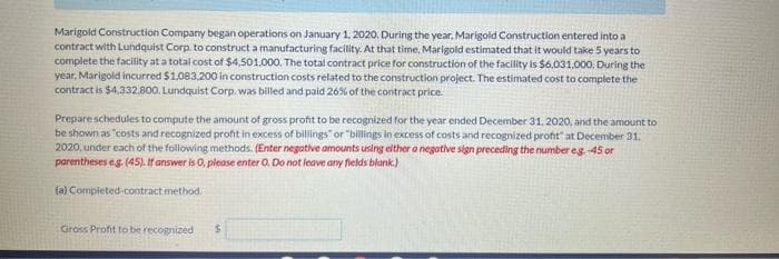 Marigold Construction Company began operations on January 1. 2020. During the year, Marigold Construction entered into a
contract with Lundquist Corp. to construct a manufacturing facility. At that time, Marigold estimated that it would take 5 years to
complete the facility at a total cost of $4,501.000. The total contract price for construction of the facility is $6.031,000, During the
year, Marigold incurred $1.083,200 in construction costs related to the construction project. The estimated cost to complete the
contract is $4,332.800. Lundquist Corp. was billed and paid 26% of the contract price.
Prepare schedules to compute the amount of gross profit to be recognized for the year ended December 31. 2020, and the amount to
be shown as "costs and recognized proft in excess of billings" or "billings in excess of costs and recognized proft" at December 31.
2020, under each of the following methods. (Enter negative amounts using elther a negative sign preceding the number eg 45 or
parentheses eg. (45). If answer is 0, please enter 0, Do not leave anry fields blank.)
fa) Compieted-contract method.
Gross Profit to be recognized
