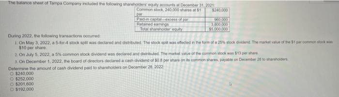 The balance sheet of Tampa Company included the following shareholders' equity accounts at December 31,2021
$240,000
Common stock,240,000 shares at $1
par
Paid-in captalexcoss of par
Retained eamings
Total shareholder' equity
060,000
3,800,000
$5.000,000
During 2022, the following transactions occurred
1 On May 3, 2022, a 5-for-4 stock split was declared and distributed. The stock spit was effected in the form of a 25% stock dividend. The market value of the $1 par common stock was
$10 per share,
2. On July 5, 2022, a 5% common stock dividend was declared and distributed. The markel value of the common stock was $13 per share.
3. On December 1, 2022, the board of directors declared a cash dividend of $0.8 per share on its common shares, payable on December 28 to sharehoiders
Determine the amount of cash dividend paid to shareholders on December 28, 2022
O $240,000
O $252,000
O $201,600
O $192.000

