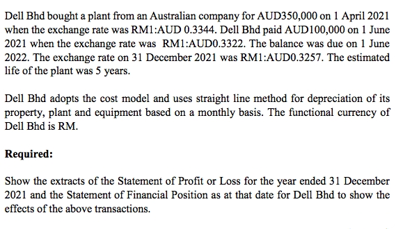 Dell Bhd bought a plant from an Australian company for AUD350,000 on 1 April 2021
when the exchange rate was RM1:AUD 0.3344. Dell Bhd paid AUD100,000 on 1 June
2021 when the exchange rate was RM1:AUD0.3322. The balance was due on 1 June
2022. The exchange rate on 31 December 2021 was RM1:AUD0.3257. The estimated
life of the plant was 5 years.
Dell Bhd adopts the cost model and uses straight line method for depreciation of its
property, plant and equipment based on a monthly basis. The functional currency of
Dell Bhd is RM.
Required:
Show the extracts of the Statement of Profit or Loss for the year ended 31 December
2021 and the Statement of Financial Position as at that date for Dell Bhd to show the
effects of the above transactions.
