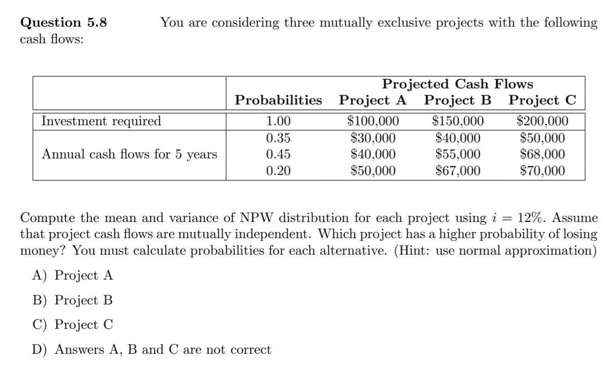 Question 5.8
You are considering three mutually exclusive projects with the following
cash flows:
Projected Cash Flows
Probabilities Project A Project B Project C
$200,000
$50,000
$68,000
$70,000
Investment required
$100,000
$30,000
$40,000
$50,000
$150,000
$40,000
$55,000
$67,000
1.00
0.35
Annual cash flows for 5
уears
0.45
0.20
Compute the mean and variance of NPW distribution for each project using i = 12%. Assume
that project cash flows are mutually independent. Which project has a higher probability of losing
money? You must calculate probabilities for each alternative. (Hint: use normal approximation)
A) Project A
B) Project B
C) Project C
D) Answers A, B and C are not correct
