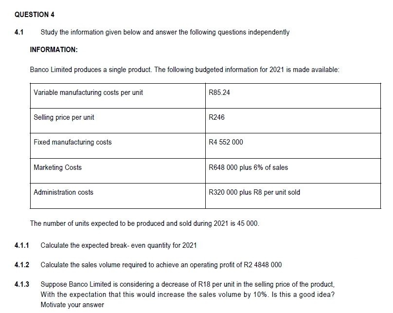 QUESTION 4
4.1
Study the information given below and answer the following questions independently
INFORMATION:
Banco Limited produces a single product. The following budgeted information for 2021 is made available:
Variable manufacturing costs per unit
R85.24
Selling price per unit
R246
Fixed manufacturing costs
R4 552 000
Marketing Costs
R648 000 plus 6% of sales
Administration costs
R320 000 plus R8 per unit sold
The number of units expected to be produced and sold during 2021 is 45 000.
4.1.1
Calculate the expected break- even quantity for 2021
4.1.2
Calculate the sales volume required to achieve an operating profit of R2 4848 000
4.1.3
Suppose Banco Limited is considering a decrease of R18 per unit in the selling price of the product,
With the expectation that this would increase the sales volume by 10%. Is this a good idea?
Motivate your answer
