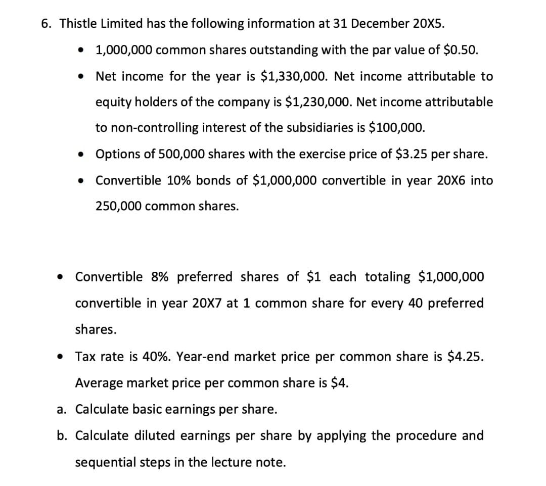 6. Thistle Limited has the following information at 31 December 20X5.
• 1,000,000 common shares outstanding with the par value of $0.50.
Net income for the year is $1,330,000. Net income attributable to
equity holders of the company is $1,230,000. Net income attributable
to non-controlling interest of the subsidiaries is $100,000.
• Options of 500,000 shares with the exercise price of $3.25 per share.
Convertible 10% bonds of $1,000,000 convertible in year 20X6 into
250,000 common shares.
Convertible 8% preferred shares of $1 each totaling $1,000,000
convertible in year 20X7 at 1 common share for every 40 preferred
shares.
• Tax rate is 40%. Year-end market price per common share is $4.25.
Average market price per common share is $4.
a. Calculate basic earnings per share.
b. Calculate diluted earnings per share by applying the procedure and
sequential steps in the lecture note.
