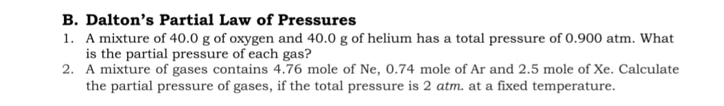 B. Dalton's Partial Law of Pressures
1. A mixture of 40.0 g of oxygen and 40.0 g of helium has a total pressure of 0.900 atm. What
is the partial pressure of each gas?
2. A mixture of gases contains 4.76 mole of Ne, 0.74 mole of Ar and 2.5 mole of Xe. Calculate
the partial pressure of gases, if the total pressure is 2 atm. at a fixed temperature.
