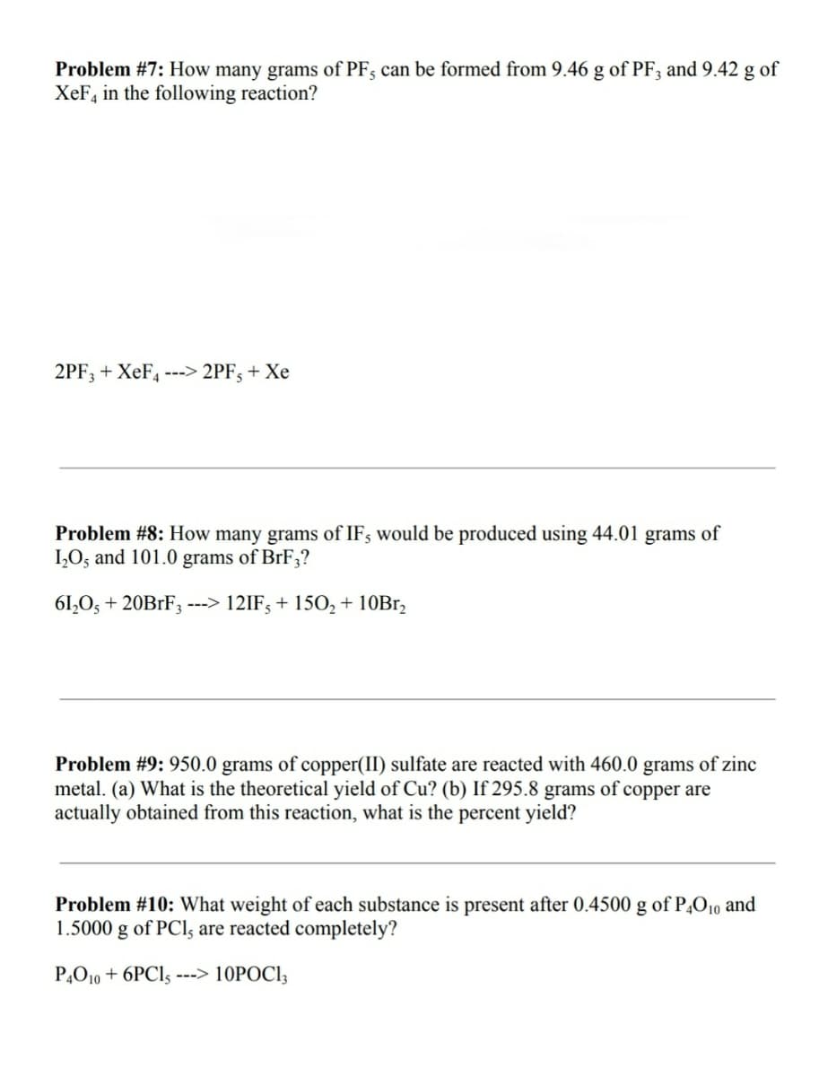 Problem #7: How many grams of PF; can be formed from 9.46 g of PF; and 9.42 g of
XeF, in the following reaction?
2PF; + XeF, ---> 2PF; + Xe
Problem #8: How many grams of IF; would be produced using 44.01 grams of
IO; and 101.0 grams of BrF3?
61,0, + 20B1F3 ---> 12IF; + 150, + 10B1,
Problem #9: 950.0 grams of copper(II) sulfate are reacted with 460.0 grams of zinc
metal. (a) What is the theoretical yield of Cu? (b) If 295.8 grams of copper are
actually obtained from this reaction, what is the percent yield?
Problem #10: What weight of each substance is present after 0.4500 g of P,O10 and
1.5000 g of PCls are reacted completely?
P,O10 + 6PCI5 ---> 10POCI3
