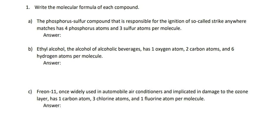 1. Write the molecular formula of each compound.
a) The phosphorus-sulfur compound that is responsible for the ignition of so-called strike anywhere
matches has 4 phosphorus atoms and 3 sulfur atoms per molecule.
Answer:
b) Ethyl alcohol, the alcohol of alcoholic beverages, has 1 oxygen atom, 2 carbon atoms, and 6
hydrogen atoms per molecule.
Answer:
c) Freon-11, once widely used in automobile air conditioners and implicated in damage to the ozone
layer, has 1 carbon atom, 3 chlorine atoms, and 1 fluorine atom per molecule.
Answer:
