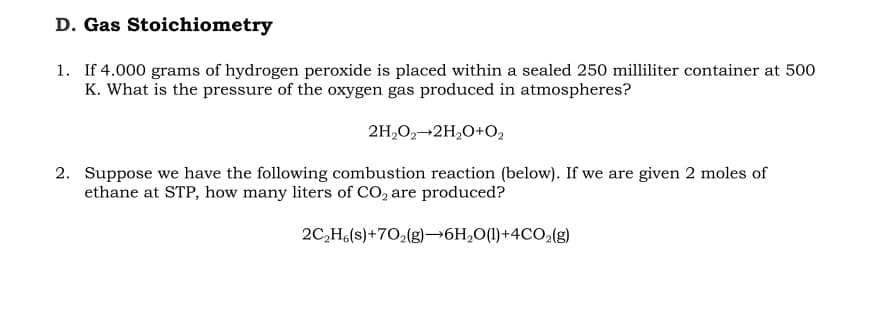 D. Gas Stoichiometry
1. If 4.000 grams of hydrogen peroxide is placed within a sealed 250 milliliter container at 500
K. What is the pressure of the oxygen gas produced in atmospheres?
2H,O2-2H,O+O2
2. Suppose we have the following combustion reaction (below). If we are given 2 moles of
ethane at STP, how many liters of CO, are produced?
2C,H6(s)+702(g)→6H;0(1)+4CO2(8)
