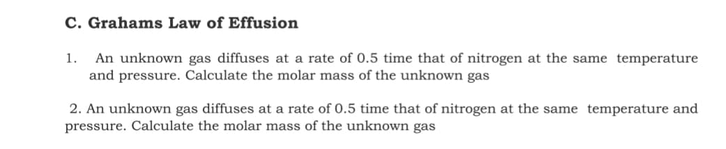 C. Grahams Law of Effusion
1.
An unknown gas diffuses at a rate of 0.5 time that of nitrogen at the same temperature
and pressure. Calculate the molar mass of the unknown gas
2. An unknown gas diffuses at a rate of 0.5 time that of nitrogen at the same temperature and
pressure. Calculate the molar mass of the unknown gas
