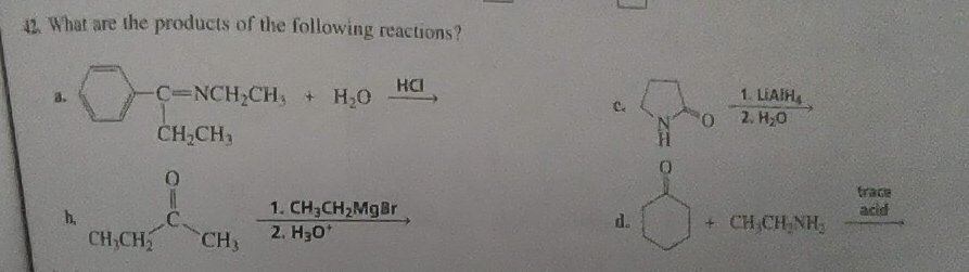 42. What are the products of the following reactions?
0
3.
h.
-C-NCH₂CH₂ + H₂O
CH₂CH₂
0
I
C.
CH₂CH₂ CH3
HCI
1. CH3CH₂MgBr
2. H30*
3
C
d.
0
0
1. LIAIHA
2. H₂O
+ CHÍCHÍNH,
frace
adid