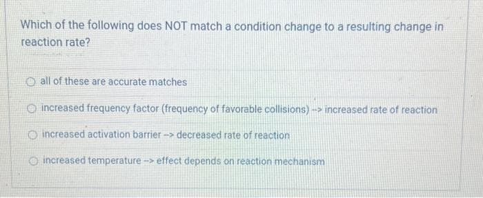 Which of the following does NOT match a condition change to a resulting change in
reaction rate?
Oall of these are accurate matches
increased frequency factor (frequency of favorable collisions)-> increased rate of reaction
increased activation barrier-> decreased rate of reaction
increased temperature -> effect depends on reaction mechanism