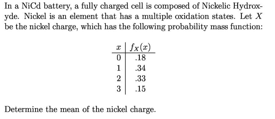 In a NiCd battery, a fully charged cell is composed of Nickelic Hydrox-
yde. Nickel is an element that has a multiple oxidation states. Let X
be the nickel charge, which has the following probability mass function:
xfx(x)
0.
.18
1
.34
2
.33
3
.15
Determine the mean of the nickel charge.
