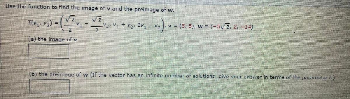 Use the function to find the image of v and the preimage of w.
√2
V₂) = (1/2
V
(√/²v₁ - 1/2 √₂² V₁ + √₂, 2v₁ – V₂)
T(V₁, V₂) =
(a) the image of v
v = (5, 5), w = (-5√//2, 2, -14)
(b) the preimage of w (If the vector has an infinite number of solutions, give your answer in terms of the parameter t.)