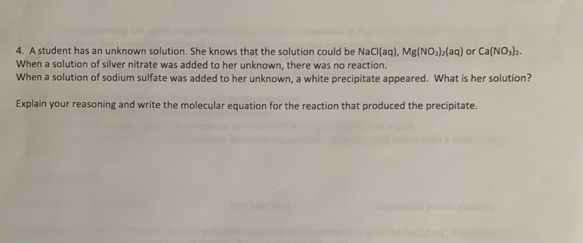 4. A student has an unknown solution. She knows that the solution could be NaCl(aq), Mg(NO3)2(aq) or Ca(NO3)2.
When a solution of silver nitrate was added to her unknown, there was no reaction.
When a solution of sodium sulfate was added to her unknown, a white precipitate appeared. What is her solution?
Explain your reasoning and write the molecular equation for the reaction that produced the precipitate.
