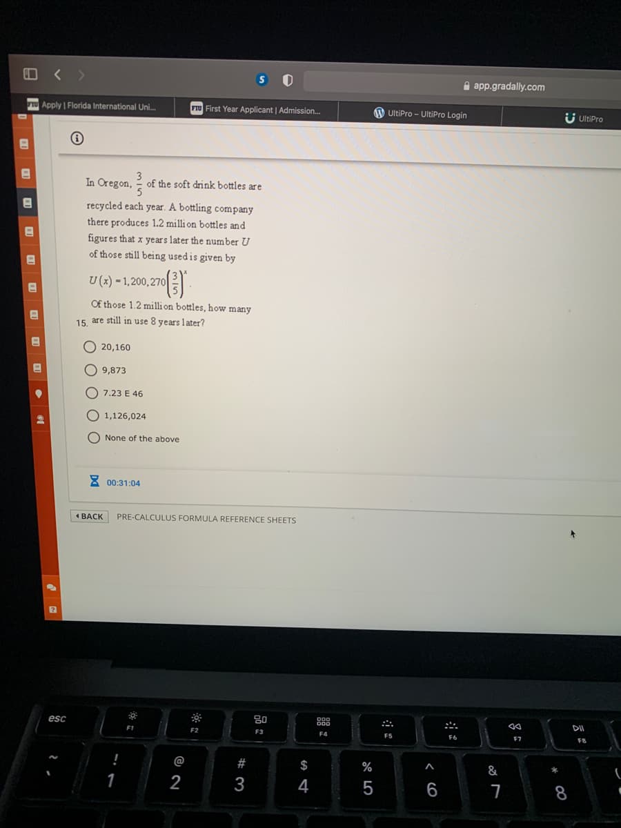 A app.gradally.com
TU Apply | Florida International Uni..
FIU First Year Applicant | Admission...
UltiPro - UltiPro Login
Ü UltiPro
In Oregon, =
of the soft drink bottles are
recycled each year. A bottling company
there produces 1.2 milli on bottles and
figures that x years later the number U
of those still being usedis given by
U (x) = 1,200,270|
Of those 1.2 milli on bottles, how many
15 are still in use 8 years later?
O 20,160
O 9,873
O 7.23 E 46
O 1,126,024
O None of the above
8 00:31:04
4 ВАСK
PRE-CALCULUS FORMULA REFERENCE SHEETS
80
esc
DII
F1
F2
F3
F4
F5
F6
F7
F8
@
#
$
%
&
3
4
< CO
