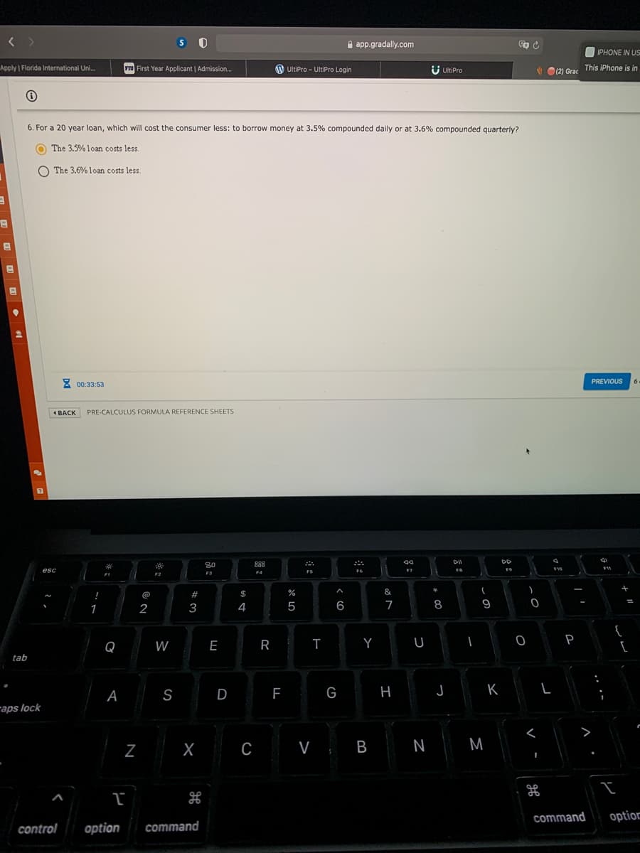 S O
A app.gradally.com
OIPHONE IN US
Apply Florida International Uni.
FIU First Year Applicant | Admission..
O UltiPro - UltiPro Login
U UltiPro
V O(2) Grac This iPhone is in
6. For a 20 year loan, which will cost the consumer less: to borrow money at 3.5% compounded daily or at 3.6% compounded quarterly?
O The 3.5% loan costs less.
O The 3.6% loan costs less.
8 00:33:53
PREVIOUS
BACK
PRE-CALCULUS FORMULA REFERENCE SHEETS
DD
889
esc
F6
F7
F1
F2
F3
!
@
$
&
2
3
4
5
7
8
9
Q
W
E
R
T
Y
P
tab
A
S
D
G
H
K
L
raps lock
В
N
M
command
option
control
option
command
N
