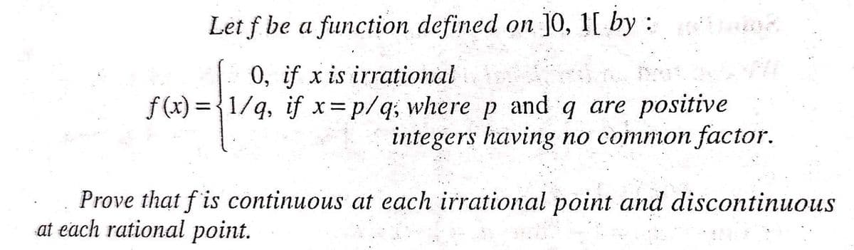 Let f be a function defined on ]0, 1[ by : n
0, if x is irrațional
f (x) = {1/q, if x=p/q; where p and q are positive
integers having no common factor.
Prove that f is continuous at each irrational point and discontinuous
at each rational point.
