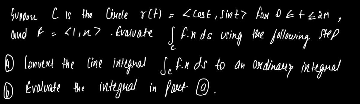 fuopese c is the Cisele rCt) = < Cost , Sint> fox o EtzaM ,
and f = <lin> .Evalvate
fin ds uring the following Step
the following
D lomverd the Cine integnal Se f.x ds to an Dedinauy integuel
O Evelvate the integual .
in Peet @
