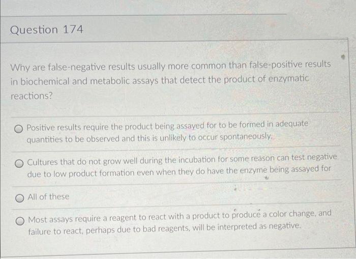 Question 174
Why are false-negative results usually more common than false-positive results
in biochemical and metabolic assays that detect the product of enzymatic
reactions?
O Positive results require the product being assayed for to be formed in adequate
quantities to be observed and this is unlikely to occur spontaneously.
O Cultures that do not grow well during the incubation for some reason can test negative
due to low product formation even when they do have the enzyme being assayed for
All of these
O Most assays require a reagent to react with a product to produce a color change, and
failure to react, perhaps due to bad reagents, will be interpreted as negative.
