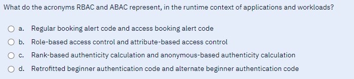 What do the acronyms RBAC and ABAC represent, in the runtime context of applications and workloads?
a. Regular booking alert code and access booking alert code
O b. Role-based access control and attribute-based access control
C. Rank-based authenticity calculation and anonymous-based authenticity calculation
d. Retrofitted beginner authentication code and alternate beginner authentication code