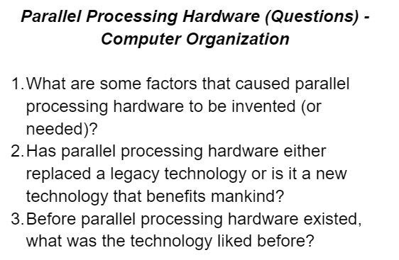 Parallel Processing Hardware (Questions) -
Computer Organization
1. What are some factors that caused parallel
processing hardware to be invented (or
needed)?
2. Has parallel processing hardware either
replaced a legacy technology or is it a new
technology that benefits mankind?
3. Before parallel processing hardware existed,
what was the technology liked before?