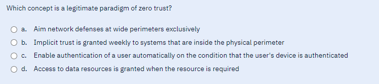 Which concept is a legitimate paradigm of zero trust?
a. Aim network defenses at wide perimeters exclusively
O b. Implicit trust is granted weekly to systems that are inside the physical perimeter
c.
Enable authentication of a user automatically on the condition that the user's device is authenticated
d. Access to data resources is granted when the resource is required