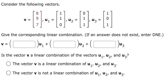 Consider the following vectors.
8
1
V =
0
0
Give the corresponding linear combination. (If an answer does not exist, enter DNE.)
)) ₁₁ + (C
]) ¹₂ + ( [
43
Is the vector v a linear combination of the vectors u₁, ₂, and u3?
The vector v is a linear combination of u₁, ₂,
O The vector v is not a linear combination of u₁, ₂, and u3.
and u3.