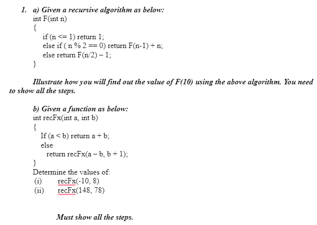 1. a) Given a recursive algorithm as below:
int F(int n)
{
if (n <= 1) return 1;
else if (n % 2 == 0) return F(n-1) + n;
else return F(n/2) - 1;
}
Illustrate how you will find out the value of F(10) using the above algorithm. You need
to show all the steps.
b) Given a function as below:
int recFx(int a, int b)
{
If (a < b) return a +b;
else
return recFx(a - b, b + 1);
}
Determine the values of:
recFx(-10, 8)
recFx(148, 78)
(11)
Must show all the steps.