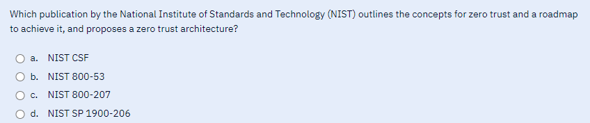 Which publication by the National Institute of Standards and Technology (NIST) outlines the concepts for zero trust and a roadmap
to achieve it, and proposes a zero trust architecture?
a. NIST CSF
b.
NIST 800-53
c.
NIST 800-207
d. NIST SP 1900-206