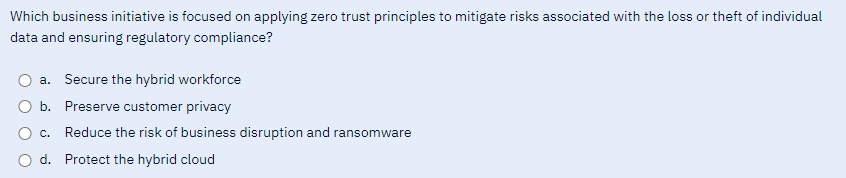 Which business initiative is focused on applying zero trust principles to mitigate risks associated with the loss or theft of individual
data and ensuring regulatory compliance?
a. Secure the hybrid workforce
b. Preserve customer privacy
c. Reduce the risk of business disruption and ransomware
d. Protect the hybrid cloud