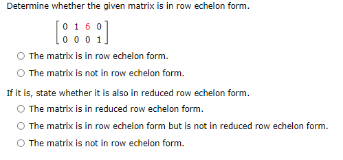 Determine whether the given matrix is in row echelon form.
[0 160
0 0 0 1.
The matrix is in row echelon form.
O The matrix is not in row echelon form.
If it is, state whether it is also in reduced row echelon form.
O The matrix is in reduced row echelon form.
The matrix is in row echelon form but is not in reduced row echelon form.
O The matrix is not in row echelon form.