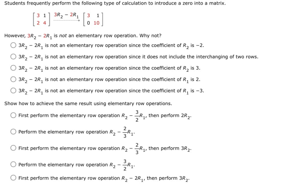Students frequently perform the following type of calculation to introduce a zero into a matrix.
3R₂-2R₁ 3 1
0 10
1
24
However, 3R₂ - 2R₁ is not an elementary row operation. Why not?
O 3R₂ - 2R₁ is not an elementary row operation since the coefficient of R₂ is -2.
O 3R₂ - 2R₁ is not an elementary row operation since it does not include the interchanging of two rows.
O 3R₂ - 2R₁ is not an elementary row operation since the coefficient of R₂ is 3.
3R₂ - 2R₁ is not an elementary row operation since the coefficient of R₁ is 2.
O 3R₂ - 2R₁ is not an elementary row operation since the coefficient of R₁ is -3.
Show how to achieve the same result using elementary row operations.
- First perform the elementary row operation R₂ -₁,
then perform 2R ₂.
2
Perform the elementary row operation R₂ - 3₁.
O First perform the elementary row operation R₂ -
₁,
then perform 3R₂.
O Perform the elementary row operation R₂ - ³₁.
O First perform the elementary row operation R₂ - 2R₁, then perform 3R₂.